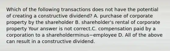 Which of the following transactions does not have the potential of creating a constructive​ dividend? A. purchase of corporate property by the shareholder B. ​shareholder's rental of corporate property Your answer is not correct.C. compensation paid by a corporation to a shareholderminus−employee D. All of the above can result in a constructive dividend.