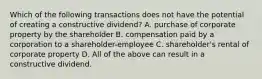 Which of the following transactions does not have the potential of creating a constructive​ dividend? A. purchase of corporate property by the shareholder B. compensation paid by a corporation to a​ shareholder-employee C. ​shareholder's rental of corporate property D. All of the above can result in a constructive dividend.