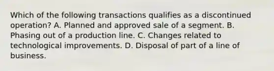 Which of the following transactions qualifies as a discontinued operation? A. Planned and approved sale of a segment. B. Phasing out of a production line. C. Changes related to technological improvements. D. Disposal of part of a line of business.