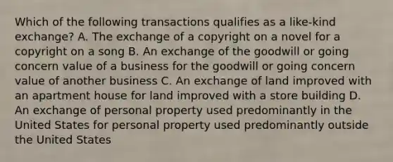 Which of the following transactions qualifies as a like-kind exchange? A. The exchange of a copyright on a novel for a copyright on a song B. An exchange of the goodwill or going concern value of a business for the goodwill or going concern value of another business C. An exchange of land improved with an apartment house for land improved with a store building D. An exchange of personal property used predominantly in the United States for personal property used predominantly outside the United States