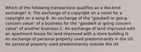 Which of the following transactions qualifies as a like-kind exchange? A. The exchange of a copyright on a novel for a copyright on a song B. An exchange of the "goodwill or going concern value" of a business for the "goodwill or going concern value" of another business C. An exchange of land improved with an apartment house for land improved with a store building D. An exchange of personal property used predominantly in the US for personal property used predominantly outside the US