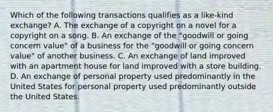 Which of the following transactions qualifies as a like-kind exchange? A. The exchange of a copyright on a novel for a copyright on a song. B. An exchange of the "goodwill or going concern value" of a business for the "goodwill or going concern value" of another business. C. An exchange of land improved with an apartment house for land improved with a store building. D. An exchange of personal property used predominantly in the United States for personal property used predominantly outside the United States.