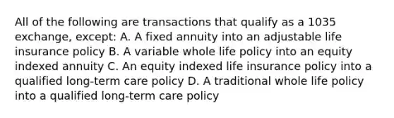 All of the following are transactions that qualify as a 1035 exchange, except: A. A fixed annuity into an adjustable life insurance policy B. A variable whole life policy into an equity indexed annuity C. An equity indexed life insurance policy into a qualified long-term care policy D. A traditional whole life policy into a qualified long-term care policy