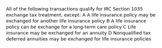 All of the following transactions qualify for IRC Section 1035 exchange tax treatment, except: A A life insurance policy may be exchanged for another life insurance policy B A life insurance policy can be exchange for a long-term care policy C Life insurance may be exchanged for an annuity D Nonqualified tax deferred annuities may be exchanged for life insurance policies