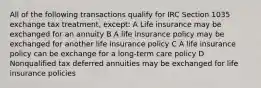 All of the following transactions qualify for IRC Section 1035 exchange tax treatment, except: A Life insurance may be exchanged for an annuity B A life insurance policy may be exchanged for another life insurance policy C A life insurance policy can be exchange for a long-term care policy D Nonqualified tax deferred annuities may be exchanged for life insurance policies