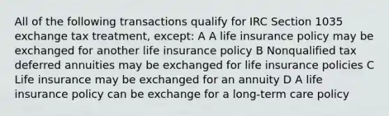 All of the following transactions qualify for IRC Section 1035 exchange tax treatment, except: A A life insurance policy may be exchanged for another life insurance policy B Nonqualified tax deferred annuities may be exchanged for life insurance policies C Life insurance may be exchanged for an annuity D A life insurance policy can be exchange for a long-term care policy