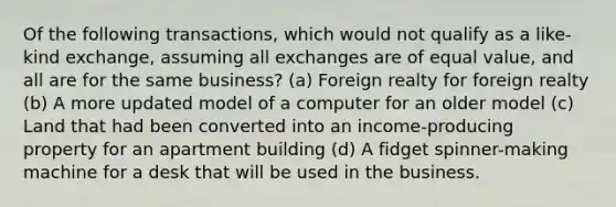 Of the following transactions, which would not qualify as a like-kind exchange, assuming all exchanges are of equal value, and all are for the same business? (a) Foreign realty for foreign realty (b) A more updated model of a computer for an older model (c) Land that had been converted into an income-producing property for an apartment building (d) A fidget spinner-making machine for a desk that will be used in the business.