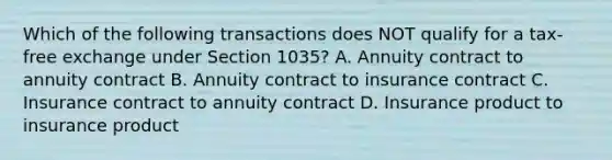 Which of the following transactions does NOT qualify for a tax-free exchange under Section 1035? A. Annuity contract to annuity contract B. Annuity contract to insurance contract C. Insurance contract to annuity contract D. Insurance product to insurance product