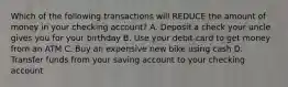 Which of the following transactions will REDUCE the amount of money in your checking account? A. Deposit a check your uncle gives you for your birthday B. Use your debit card to get money from an ATM C. Buy an expensive new bike using cash D. Transfer funds from your saving account to your checking account