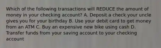 Which of the following transactions will REDUCE the amount of money in your checking account? A. Deposit a check your uncle gives you for your birthday B. Use your debit card to get money from an ATM C. Buy an expensive new bike using cash D. Transfer funds from your saving account to your checking account