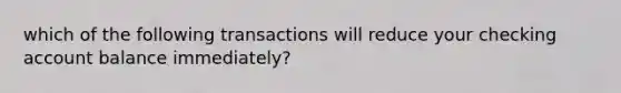 which of the following transactions will reduce your checking account balance immediately?