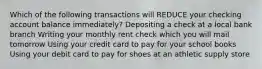 Which of the following transactions will REDUCE your checking account balance immediately? Depositing a check at a local bank branch Writing your monthly rent check which you will mail tomorrow Using your credit card to pay for your school books Using your debit card to pay for shoes at an athletic supply store