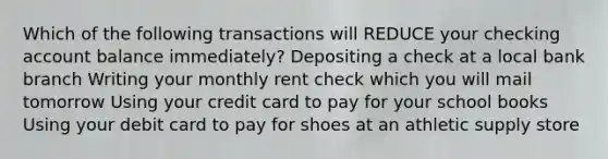 Which of the following transactions will REDUCE your checking account balance immediately? Depositing a check at a local bank branch Writing your monthly rent check which you will mail tomorrow Using your credit card to pay for your school books Using your debit card to pay for shoes at an athletic supply store