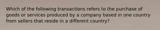 Which of the following transactions refers to the purchase of goods or services produced by a company based in one country from sellers that reside in a different country?