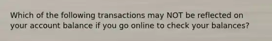 Which of the following transactions may NOT be reflected on your account balance if you go online to check your balances?