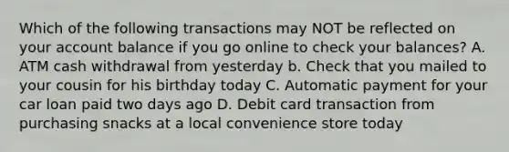 Which of the following transactions may NOT be reflected on your account balance if you go online to check your balances? A. ATM cash withdrawal from yesterday b. Check that you mailed to your cousin for his birthday today C. Automatic payment for your car loan paid two days ago D. Debit card transaction from purchasing snacks at a local convenience store today