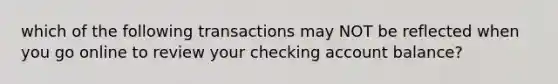 which of the following transactions may NOT be reflected when you go online to review your checking account balance?