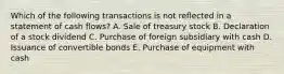 Which of the following transactions is not reflected in a statement of cash flows? A. Sale of treasury stock B. Declaration of a stock dividend C. Purchase of foreign subsidiary with cash D. Issuance of convertible bonds E. Purchase of equipment with cash