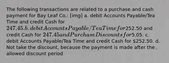 The following transactions are related to a purchase and cash payment for Bay Leaf Co.: [img] a. debit Accounts Payable/Tea Time and credit Cash for 247.45. b. debit Accounts Payable/Tea Time for252.50 and credit Cash for 247.45 and Purchase Discounts for5.05. c. debit Accounts Payable/Tea Time and credit Cash for 252.50. d. Not take the discount, because the payment is made after the allowed discount period