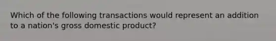 Which of the following transactions would represent an addition to a nation's gross domestic product?