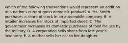 Which of the following transactions would represent an addition to a nation's current gross domestic product? A. Ms. Smith purchases a share of stock in an automobile company. B. A retailer increases her stock of imported shoes. C. The government increases its domestic purchases of food for use by the military. D. A corporation sells shoes from last year's inventory. E. A mother sells her car to her daughter.