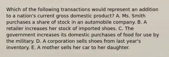 Which of the following transactions would represent an addition to a nation's current gross domestic product? A. Ms. Smith purchases a share of stock in an automobile company. B. A retailer increases her stock of imported shoes. C. The government increases its domestic purchases of food for use by the military. D. A corporation sells shoes from last year's inventory. E. A mother sells her car to her daughter.