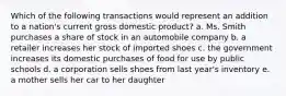 Which of the following transactions would represent an addition to a nation's current gross domestic product? a. Ms. Smith purchases a share of stock in an automobile company b. a retailer increases her stock of imported shoes c. the government increases its domestic purchases of food for use by public schools d. a corporation sells shoes from last year's inventory e. a mother sells her car to her daughter