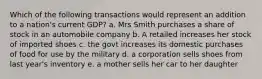 Which of the following transactions would represent an addition to a nation's current GDP? a. Mrs Smith purchases a share of stock in an automobile company b. A retailed increases her stock of imported shoes c. the govt increases its domestic purchases of food for use by the military d. a corporation sells shoes from last year's inventory e. a mother sells her car to her daughter