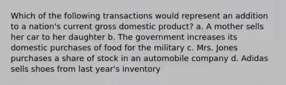 Which of the following transactions would represent an addition to a nation's current gross domestic product? a. A mother sells her car to her daughter b. The government increases its domestic purchases of food for the military c. Mrs. Jones purchases a share of stock in an automobile company d. Adidas sells shoes from last year's inventory