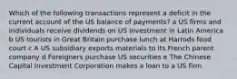 Which of the following transactions represent a deficit in the current account of the US balance of payments? a US firms and individuals receive dividends on US investment in Latin America b US tourists in Great Britain purchase lunch at Harrods food court c A US subsidiary exports materials to its French parent company d Foreigners purchase US securities e The Chinese Capital Investment Corporation makes a loan to a US firm