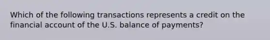 Which of the following transactions represents a credit on the financial account of the U.S. balance of payments?