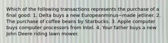 Which of the following transactions represents the purchase of a final​ good: 1. Delta buys a new Europeanminus−made jetliner. 2. The purchase of coffee beans by Starbucks. 3. Apple computer buys computer processors from Intel. 4. Your father buys a new John Deere riding lawn mower.