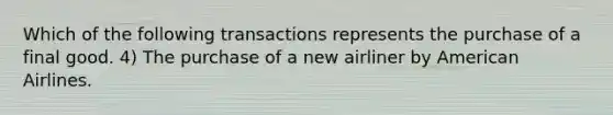 Which of the following transactions represents the purchase of a final good. 4) The purchase of a new airliner by American Airlines.