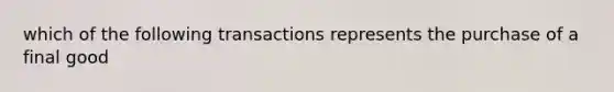 which of the following transactions represents the purchase of a final good