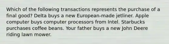 Which of the following transactions represents the purchase of a final good? Delta buys a new European-made jetliner. Apple computer buys computer processors from Intel. Starbucks purchases coffee beans. Your father buys a new John Deere riding lawn mower.