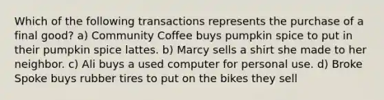 Which of the following transactions represents the purchase of a final good? a) Community Coffee buys pumpkin spice to put in their pumpkin spice lattes. b) Marcy sells a shirt she made to her neighbor. c) Ali buys a used computer for personal use. d) Broke Spoke buys rubber tires to put on the bikes they sell