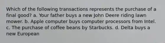 Which of the following transactions represents the purchase of a final​ good? a. Your father buys a new John Deere riding lawn mower. b. Apple computer buys computer processors from Intel. c. The purchase of coffee beans by Starbucks. d. Delta buys a new European