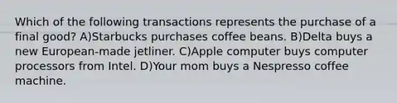 Which of the following transactions represents the purchase of a final good? A)Starbucks purchases coffee beans. B)Delta buys a new European-made jetliner. C)Apple computer buys computer processors from Intel. D)Your mom buys a Nespresso coffee machine.