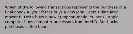 Which of the following transactions represents the purchase of a final good? A. your father buys a new John Deere riding lawn mower B. Delta buys a new European-made jetliner C. Apple computer buys computer processors from Intel D. Starbucks purchases coffee beans