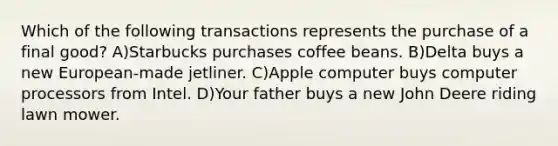 Which of the following transactions represents the purchase of a final good? A)Starbucks purchases coffee beans. B)Delta buys a new European-made jetliner. C)Apple computer buys computer processors from Intel. D)Your father buys a new John Deere riding lawn mower.