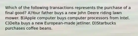 Which of the following transactions represents the purchase of a final good? A)Your father buys a new John Deere riding lawn mower. B)Apple computer buys computer processors from Intel. C)Delta buys a new European-made jetliner. D)Starbucks purchases coffee beans.