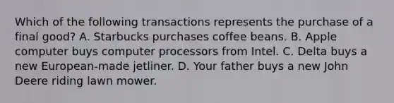 Which of the following transactions represents the purchase of a final good? A. Starbucks purchases coffee beans. B. Apple computer buys computer processors from Intel. C. Delta buys a new European-made jetliner. D. Your father buys a new John Deere riding lawn mower.