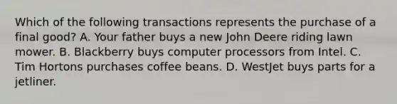 Which of the following transactions represents the purchase of a final good? A. Your father buys a new John Deere riding lawn mower. B. Blackberry buys computer processors from Intel. C. Tim Hortons purchases coffee beans. D. WestJet buys parts for a jetliner.