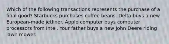 Which of the following transactions represents the purchase of a final good? Starbucks purchases coffee beans. Delta buys a new European-made jetliner. Apple computer buys computer processors from Intel. Your father buys a new John Deere riding lawn mower.