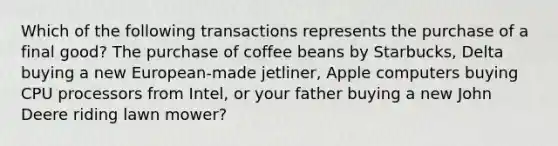 Which of the following transactions represents the purchase of a final good? The purchase of coffee beans by Starbucks, Delta buying a new European-made jetliner, Apple computers buying CPU processors from Intel, or your father buying a new John Deere riding lawn mower?