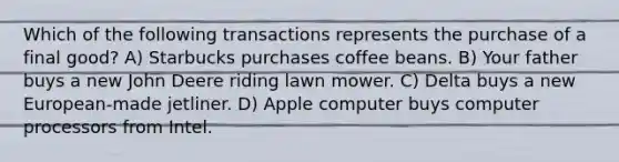 Which of the following transactions represents the purchase of a final good? A) Starbucks purchases coffee beans. B) Your father buys a new John Deere riding lawn mower. C) Delta buys a new European-made jetliner. D) Apple computer buys computer processors from Intel.