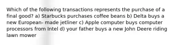 Which of the following transactions represents the purchase of a final good? a) Starbucks purchases coffee beans b) Delta buys a new European- made jetliner c) Apple computer buys computer processors from Intel d) your father buys a new John Deere riding lawn mower