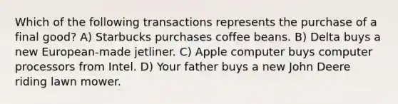 Which of the following transactions represents the purchase of a final good? A) Starbucks purchases coffee beans. B) Delta buys a new European-made jetliner. C) Apple computer buys computer processors from Intel. D) Your father buys a new John Deere riding lawn mower.