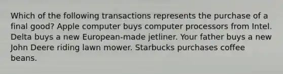 Which of the following transactions represents the purchase of a final good? Apple computer buys computer processors from Intel. Delta buys a new European-made jetliner. Your father buys a new John Deere riding lawn mower. Starbucks purchases coffee beans.