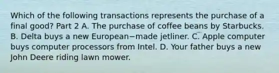 Which of the following transactions represents the purchase of a final​ good? Part 2 A. The purchase of coffee beans by Starbucks. B. Delta buys a new European−made jetliner. C. Apple computer buys computer processors from Intel. D. Your father buys a new John Deere riding lawn mower.